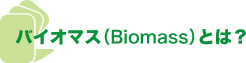 バイオマス(Biomass)とは？